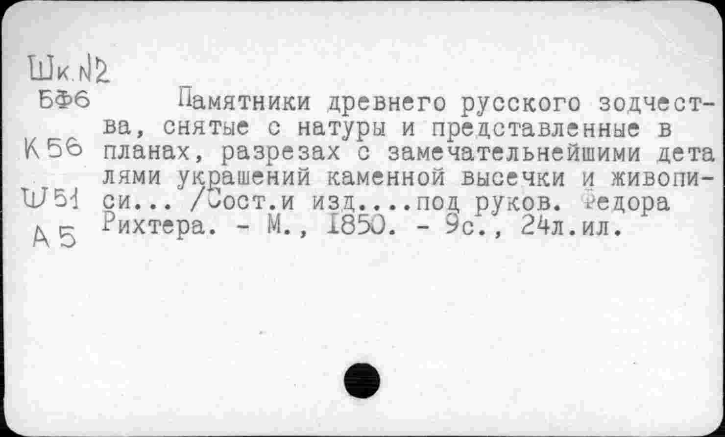 ﻿БФ6 Памятники древнего русского зодчества, снятые с натуры и представленные в
К56 планах, разрезах с замечательнейшими дета лями украшений каменной высечки и живопи-си... /Пост.и изд,....под, руков. Федора
л р- Рихтера. - М., I85Ô. - 9с., 24л.ил.